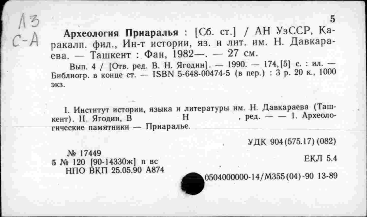 ﻿№
C-A
5
Археология Приаралья : [Сб. ст.] / АН УзССР, Каракалл. фил., Ин-т истории, яз. и лит. им. Н. Давкара-ева. — Ташкент : Фан, 1982—. — 27 см.
Вып. 4 / [Отв. ред. В. Н. Ягодин]. — 1990. — 174,[5] с. : ил. — Библиогр. в конце ст. — ISBN 5-648-00474-5 (в пер.) : 3 р. 20 к., 1000 экз.
1. Институт истории, языка и литературы им. Н. Давкараева (Ташкент). II. Ягодин, В	Н	, ред. — — 1. Археоло-
гические памятники — Приаралье.
УДК 904(575.17) (082)
№ 17449
5 № 120 [90-14330ж] п вс НПО ВКП 25.05.90 А874
ЕКЛ 5.4
0504000000-14/М355 (04)-90 13-89